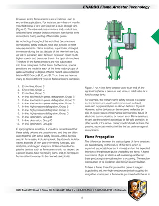 9932 East 58th Street | Tulsa, OK 74146-6411 USA | +1-918-622-6161 | 1-800-336-2736 U.S./Canada
17
ENARDO Flame Arrestor Technology
Figure 7. An in-line flame arrestor used in an end-of-line
application (below a pressure and vacuum relief valve for a
liquid storage tank).
For example, the primary flame safety devices in a vapor
control system are usually active ones such as liquid
seals and oxygen analyzers as shown before in Figure 6.
However, active devices can be rendered ineffective by
loss of power, failure of mechanical components, failure of
electronic communication, or human error. Flame arrestors,
in turn, are the system’s secondary or fail-safe provision. In
other words, if the active, primary method malfunctions, the
passive, secondary method will be the last defense against
an explosion.
Flame Propagation
The differences between the various types of flame arrestors
are based mainly on the nature of the flame which is
expected (especially how fast it moves) and on the expected
intensity of the pressure pulse created by the flame. A flame
is a volume of gas in which a self-sustaining exothermic
(heat-producing) chemical reaction is occurring. The reaction
is presumed to be oxidation, also known as combustion.
To have a flame, three things must be present; oxygen
(supplied by air), very high temperature (initially supplied by
an ignition source) and a flammable gas mixed with the air in
However, in-line flame arrestors are sometimes used in
end-of-line applications. For instance, an in-line unit may be
mounted below a tank vent valve on a liquid storage tank
(Figure 7). The valve reduces emissions and product loss,
while the flame arrestor protects the tank from flames in the
atmosphere during venting of flammable gases.
As technology throughout the world has become more
complicated, safety products have also evolved to meet
new requirements. Flame arrestors, in particular, changed
immensely during the last decade of the twentieth century.
As will be explained later, flames in pipes can reach much
higher speeds and pressures than in the open atmosphere.
Therefore in-line flame arrestors are now subdivided
into three categories on that basis. Furthermore, special
provisions are made for each of the three major groups of
gases according to degree of flame hazard (also explained
later)—NEC Groups B, C, and D. Thus, there are now as
many as twelve different types of flame arrestors, as follows:
	 1.	 End-of-line, Group B
	 2.	 End-of-line, Group C
	 3.	 End-of-line, Group D
	 4.	 In-line, low/medium-press. deflagration, Group B
	 5.	 In-line, low/medium-press. deflagration, Group C
	 6.	 In-line, low/medium-press. deflagration, Group D
	 7.	 In-line, high-pressure deflagration, Group B
	 8.	 In-line, high-pressure deflagration, Group C
	 9.	 In-line, high-pressure deflagration, Group D
	10.	 In-line, detonation, Group B
	11.	 In-line, detonation, Group C
	12.	 In-line, detonation, Group D
In applying flame arrestors, it should be remembered that
these safety devices are passive ones, and they are often
used together with active safety devices. Active devices
used in flame safety include hydraulic (liquid) seals, isolation
valves, blankets of inert gas or enriching (fuel) gas, gas
analyzers, and oxygen analyzers. Unlike active devices,
passive devices such as flame arrestors do not depend on
a power source, have no moving parts, and do not require
human attention except to be cleaned periodically.
 