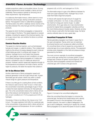 ENARDO | www.enardo.com
18
ENARDO Flame Arrestor Technology
propane’s UEL is 9.5%, and hydrogen’s is 75.0%.
The flammable range of a gas is the difference between its
lower and upper explosion limits. Hydrogen has a much
wider flammable range than propane.
A mixture with exactly the right amount of oxygen for
complete combustion—no more, no less, producing
the maximum energy per volume of gas—is called
stoichiometric. Air-to-gas ratios at or near stoichiometric
provide the highest flame propagation velocities and thus
the most intense pressure impulse waves. However, as long
as the mixture is well within the flammable range, the flame
velocity ordinarily does not vary a great deal.
Unconfined Propagation Of Flame
Flames generally propagate much faster in pipes than in
the open atmosphere. Flames which are not restricted
by physical barriers such as pipes are called unconfined.
An unconfined flame is free to expand by consumption of
unburned gas into an ever-widening volume. This expansion
provides quick dissipation of the heat and pressure energy
generated by the flame.
The most common example of unconfined propagation
occurs when gas venting from a process system or liquid
storage tank contacts an ignition source (Figure 8). From
that point, flame propagates outward and towards the
unburned gas until it comes to the gas source.
Figure 8. Concept of an unconfined deflagration
When the unconfined flame first begins to consume the
unburned gas, the flame front travels below sonic velocity
(the speed of sound in the atmosphere). If the velocity
remains subsonic, the event is called a deflagration; the
gas is said to deflagrate, meaning burn rapidly. By contrast,
flame propagation at or above the speed of sound is called
suitable proportions called a combustible mixture. So long
as these requirements remain available, a flame can burn
indefinitely. Flame arrestors operate by removing one of
these requirements: high temperature.
In a stationary flammable mixture, a flame seems to move
toward the unburned gas, leaving combustion products
behind. That apparent motion is called flame propagation.
The flame exists only within a relatively narrow volume at the
boundary between the unburned gas and the combustion
products.
The speed at which the flame propagates is measured at
the front edge of the flame. This speed depends on several
variables, including the speed of the chemical reaction, the
air-to-gas mixture ratio, and whether the flame is confined
or unconfined.
Chemical Reaction Kinetics
The speed of a chemical reaction, such as that between
fuel gas and oxygen, is called its kinetics. This is determined
mainly by the amount of energy released by each molecule
of flammable gas when it combines with oxygen. For
instance, hydrogen burns much faster than propane.
Thus, given ideal air mixtures at room conditions, an open
(unconfined) hydrogen flame propagates at 3 meters per
second, compared to only 0.4 meters per second for
propane. However, reaction speed also depends strongly on
the temperature and pressure: the hotter a flame, and the
higher its pressure, the faster the reaction that sustains it.
Air-To-Gas Mixture Ratio
Another determinant of flame propagation speed and
pressure generation is the air-to-gas mixture ratio. A given
flammable gas will sustain a flame only within a certain
mixture range at a given pressure and temperature.
If there is too little gas for a lasting flame at that condition,
the mixture is said to be too "lean" to burn. In that case,
the concentration (volumetric percentage) of gas in the air
is below the lower explosion limit (LEL) for that particular
gas. This is the concentration below which a flame will not
last at that pressure and temperature. For example, the
LEL at room conditions is 2.1% for propane and 4.0% for
hydrogen.
Conversely, if there is too little air, the mixture is too "rich"
to burn. The upper explosion limit (UEL) for a particular gas
is the concentration of gas above which a flame will die out
at a given pressure and temperature. At room conditions,
 