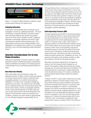 ENARDO | www.enardo.com
22
ENARDO Flame Arrestor Technology
If the gas feeding a flare or waste gas burner slows down
below the burn-back velocity at the flare tip or burner, then
the flame moves upstream toward the process source. If the
gas velocity is only slightly lower than the burn-back velocity,
the flame will creep slowly upstream. However, at zero gas
velocity in a long pipe, the flame will accelerate as explained
before and flash back at high speed. Zero flow allows the
most severe flame propagation conditions. All flame arrestor
products should be tested by the manufacturer at static
(zero) flow so that they will work in the most severe flame
propagation conditions (flashback).
Initial Operating Pressure (IOP)
The initial operating pressure (IOP) is the absolute pressure
of a flammable gas mixture in a given piping system when
the velocity falls below the burn-back velocity. The IOP
is usually less than the normal operating pressure of that
system. For example, when a vapor control system is
operating properly, so that the flow stream velocity is above
the burn-back velocity of the process gas, then the system
pressure is within some normal operating range above
atmospheric pressure. But when the system is shut down
during normal or emergency conditions and the process
stream slows down, the pressure also falls. At some point
before the velocity reaches zero, a flashback can occur. The
pressure in the system in this shutdown situation or static
flow condition is the IOP for that particular system.
Remember that pressure affects flame: the higher the
pressure, the more energy the flame releases per unit
volume. That equates to higher flame intensity and energy
exchange per unit volume and faster flame acceleration. The
explosive pressure of a given gas is roughly proportional
to the initial absolute pressure. For instance, doubling the
absolute pressure approximately doubles the explosive
pressure.
Therefore, the IOP in a given system determines two things
pertaining to selection of a flame arrestor product. The
first is flame velocity and pressure relative to the distance
the flame has traveled down the pipe. For example, when
a flame has propagated 10 meters in a stoichiometric
propane-to-air mixture at atmospheric pressure (101.3 kPa
absolute), the flame velocity is approximately 200 m/s, and
the pressure front is at about 800 kPa absolute. If instead
the IOP is increased to 150.0 kPa, the flame velocity and
pressure at 10 meters will be approximately 300 m/s and
1,200 kPa. Thus, in this example, increasing the static
pressure 50% causes an increase of 50% in the velocity of
Figure 17. Concept of stable detonation confined in a pipe,
showing typical distance from ignition point.
Galloping Detonation
A detonation that periodically fails and reinitiates during
propagation is known as a galloping detonation. “This type
of detonation is typically observed in near-limit mixtures
(they have been observed near the lean and possibly
near the rich limit). Since it reinitiates via DDT, a galloping
detonation is periodically overdriven and results in large
overpressures at periodic distances along a pipe. Over
these periodic cycles the wave oscillates between a fast
deflagration and a leading shock, transition to an overdriven
detonation, and a short lived apparently steady detonation
phase.”1
Selection Considerations For In-Line
Flame Arrestors
Selecting an appropriate in-line flame arrestor for a given
application requires understanding several considerations.
These considerations are based on the foregoing general
understanding of how an accidental gas flame behaves in
pipes.
Burn-Back Gas Velocity
When a flammable mixture is flowing in a pipe, one
especially important condition is the burn-back gas velocity.
It is the gas velocity at which a flame is stationary when
propagating upstream in a condition of low-pressure
deflagration. This refers to the "superficial" average gas
velocity across the pipe—the volumetric flow rate divided
by the crosssectional flow area. If the gas flows slower than
the burn-back velocity, a flame can propagate upstream.
The burn-back velocity depends on the type of gas and
its air-to-gas mixture ratio as well as the temperature and
pressure. At stoichiometric mixture and standard room
conditions, propane’s burn-back velocity is approximately
3.2 m/s, whereas hydrogen’s is approximately 20 m/s.
1	Grossel, Stanley, Deflagration and Detonation Flame Arresters (AIChe, 2002), 66.
 