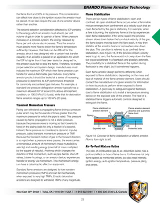 9932 East 58th Street | Tulsa, OK 74146-6411 USA | +1-918-622-6161 | 1-800-336-2736 U.S./Canada
23
ENARDO Flame Arrestor Technology
Flame Stabilization
There are two types of flame stabilization: open and
confined. An open stabilized flame occurs when a flammable
mixture emerges from confinement at a velocity such that an
open flame fed by the gas is stationary. For example, when
a flare is burning, the stationary flame at the tip experiences
open flame stabilization. If for some reason the process
stream slows down below the burn-back velocity of the gas,
the flame begins moving down the flare stack. It may then
stabilize at the arrestor device or somewhere else down
the pipe. This condition is referred to as confined flame
stabilization. (See Figure 18.) If the process stream velocity
were to go to zero, the flame would not creep down the flare
but would accelerate in a flashback and possibly detonate.
The possibility for a stabilized flame in the system during
flashback is very slight, but it sometimes happens.
Each flame arrestor design performs differently when
exposed to flame stabilization, depending on the mass and
type of material of the flame-arrestor element. Users should
contact the manufacturer of a given arrestor for information
on how its products perform when exposed to flame
stabilization. A good way to safeguard against flashback
due to flame stabilization is to install a temperature sensing
device on the exposed side of the arrestor. The heat of a
stabilized flame triggers automatic controls designed to
extinguish the flame.
Flame stabilized on
arrestor element
Exposed side Protected side
Piping
Flame arrestor element
absorbs and quenches
flame front
Figure 18. Concept of flame stabilization at aflame arrestor.
Flow is from right to left.
Air-To-Fuel Mixture Ratios
The ratio of combustible gas to air, described earlier, has a
profound effect on how a flame burns. It influences not only
flame speed as mentioned before, but also heat intensity,
ignition energy, auto-ignition temperature, pressure piling,
and others.
the flame front and 50% in its pressure. This consideration
can affect how close to the ignition source the arrestor must
be placed. It can also require the use of one arrestor device
rather than another.
The second selection consideration affected by IOP pertains
to the energy which an arrestor must absorb per unit
volume of gas in order to quench a flame. When pressure
increases in a process system, the energy released by
flame per unit volume also increases. Thus the arrestor
must absorb more heat to lower the flame’s temperature
sufficiently. However, that task can be difficult for the
arrestor, since it was designed with a certain heat transfer
capacity. If an arrestor is placed in an application for which
the IOP is higher than it has been tested or designed for,
the arrestor could fail to stop the flame. Therefore, to enable
proper selection and system design, manufacturers must
indicate the maximum IOP which their flame arrestors can
handle for various flammable gas mixtures. Every flame
arrestor product should be tested at a series of increasing
pressures to determine its IOP performance threshold
for commonly encountered gas mixtures. For example, a
standard low-pressure deflagration arrestor typically has a
maximum allowed IOP of around 5% above atmospheric
condition, or 106.0 kPa (15.4 psia), while that for detonation
flame arrestors ranges up to 160 kPa (23 psia).
Transient Momentum Pressure
Piping can withstand a propagating flame driving a pressure
pulse which may be thousands of times greater than the
maximum pressure for which the pipe is rated. This pressure
caused by flame propagation is not a static pressure,
because the pressure wave is moving so fast it exerts its
force on the piping walls for only a fraction of a second.
Instead, flame pressure is considered a dynamic impulse
pressure, called transient momentum pressure or TMP.
Because the transient motion of gas in the forward direction
is so rapid when a pressure wave passes, the wave carries
a tremendous amount of momentum (mass multiplied by
velocity) and resulting energy (one-half of mass multiplied
by the square of velocity). Anything which changes the
direction of that momentum, such as pipe bends, shut-off
valves, blower housings, or an arrestor device, experiences
transfer of energy via momentum. This momentum energy
can have a catastrophic effect on equipment.
Standard flame arrestors are designed for low transient
momentum pressures (TMPs) and can fail mechanically
when exposed to very high TMPs. Enardo detonation
arrestors are designed to withstand TMPs of any magnitude.
 