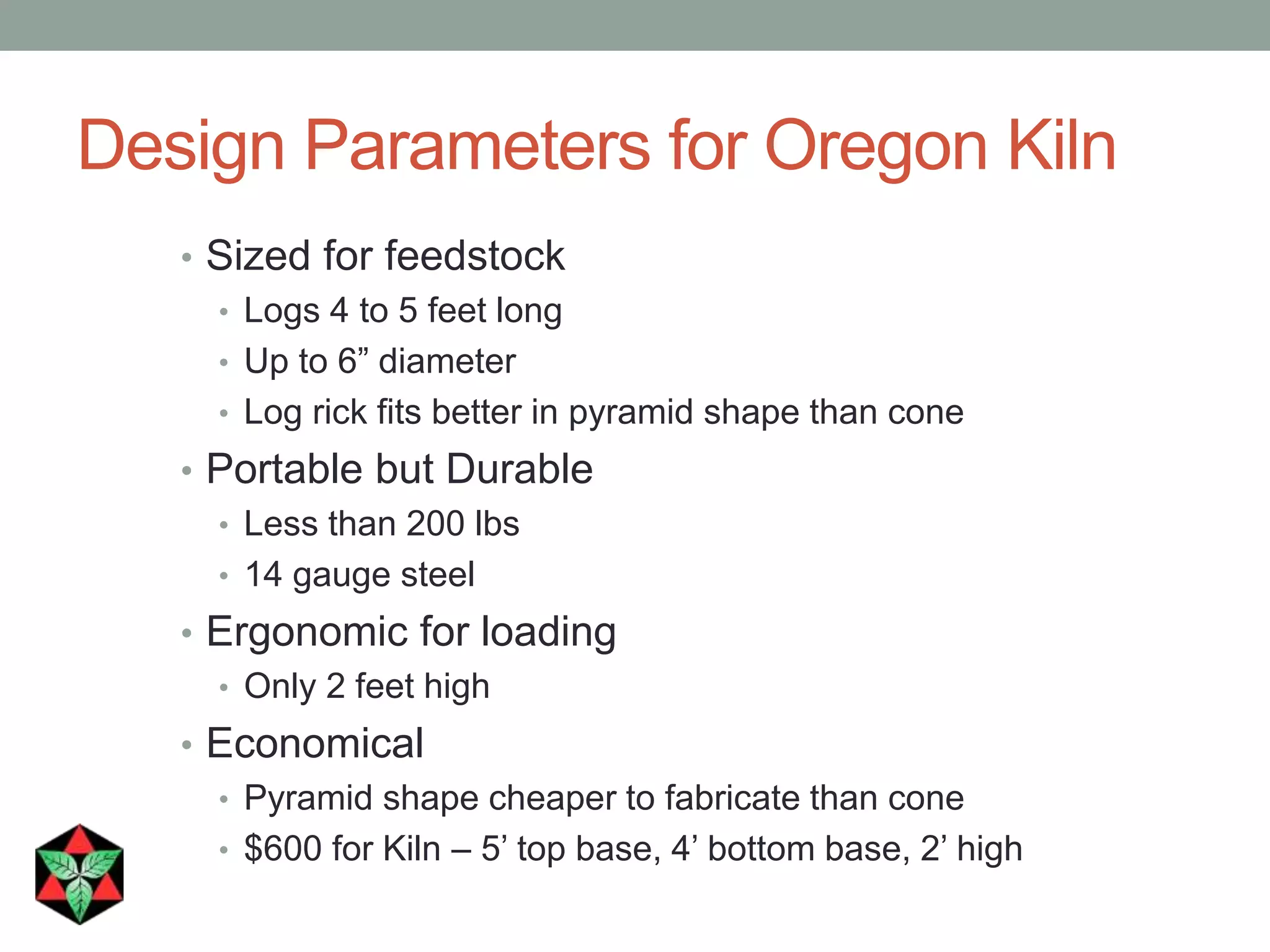 Design Parameters for Oregon Kiln
• Sized for feedstock
• Logs 4 to 5 feet long
• Up to 6” diameter
• Log rick fits better in pyramid shape than cone
• Portable but Durable
• Less than 200 lbs
• 14 gauge steel
• Ergonomic for loading
• Only 2 feet high
• Economical
• Pyramid shape cheaper to fabricate than cone
• $600 for Kiln – 5’ top base, 4’ bottom base, 2’ high
 