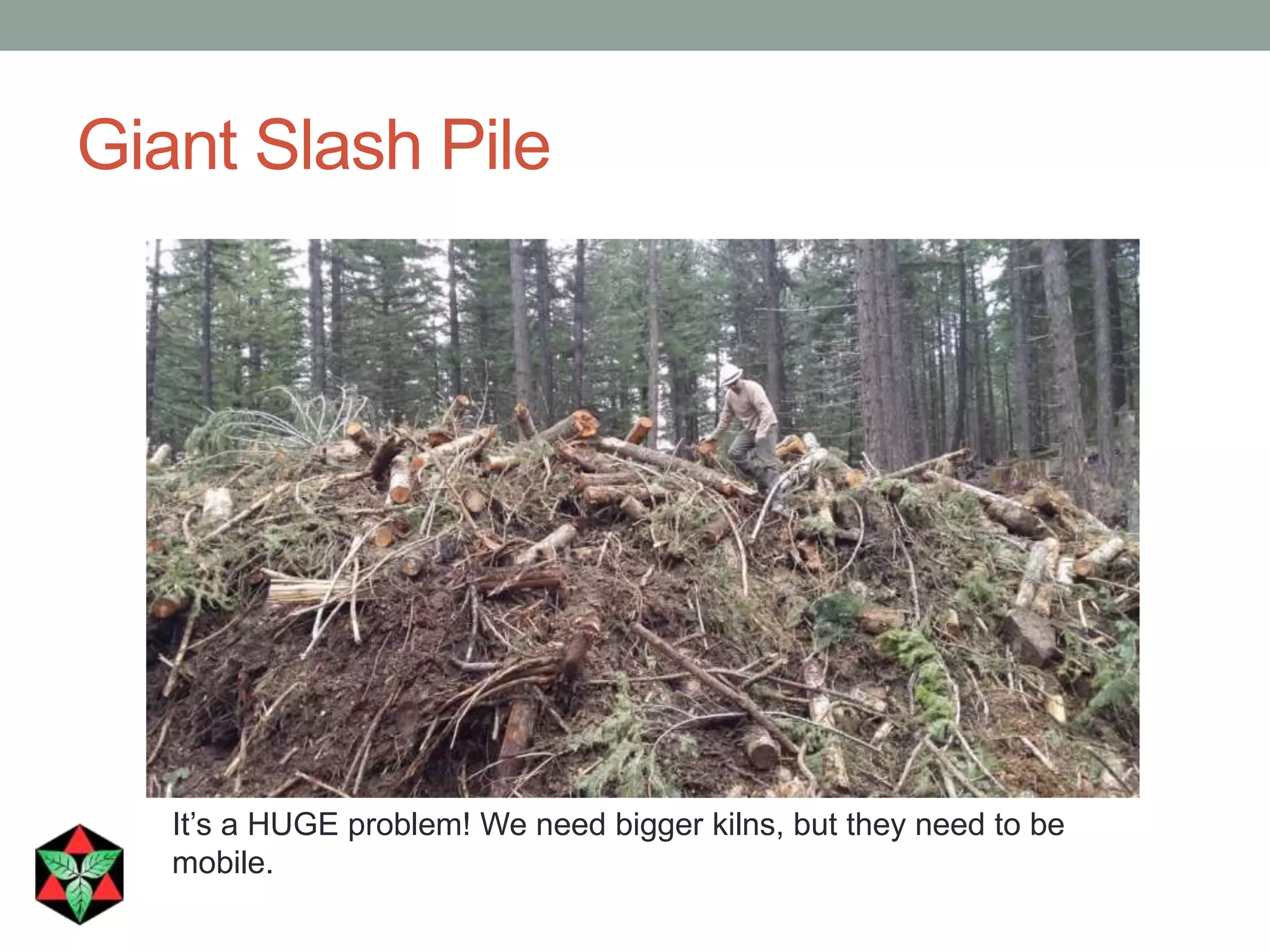 Giant Slash Pile
It’s a HUGE problem! We need bigger kilns, but they need to be
mobile.
 