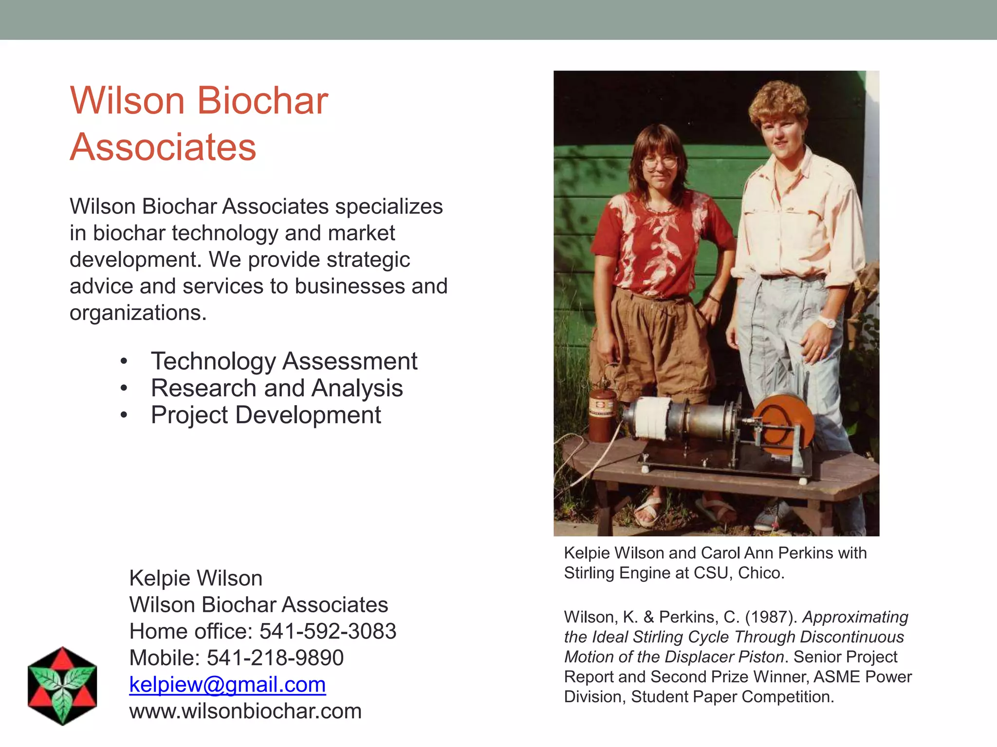 Wilson Biochar
Associates
Wilson Biochar Associates specializes
in biochar technology and market
development. We provide strategic
advice and services to businesses and
organizations.
• Technology Assessment
• Research and Analysis
• Project Development
Kelpie Wilson
Wilson Biochar Associates
Home office: 541-592-3083
Mobile: 541-218-9890
kelpiew@gmail.com
www.wilsonbiochar.com
Wilson, K. & Perkins, C. (1987). Approximating
the Ideal Stirling Cycle Through Discontinuous
Motion of the Displacer Piston. Senior Project
Report and Second Prize Winner, ASME Power
Division, Student Paper Competition.
Kelpie Wilson and Carol Ann Perkins with
Stirling Engine at CSU, Chico.
 