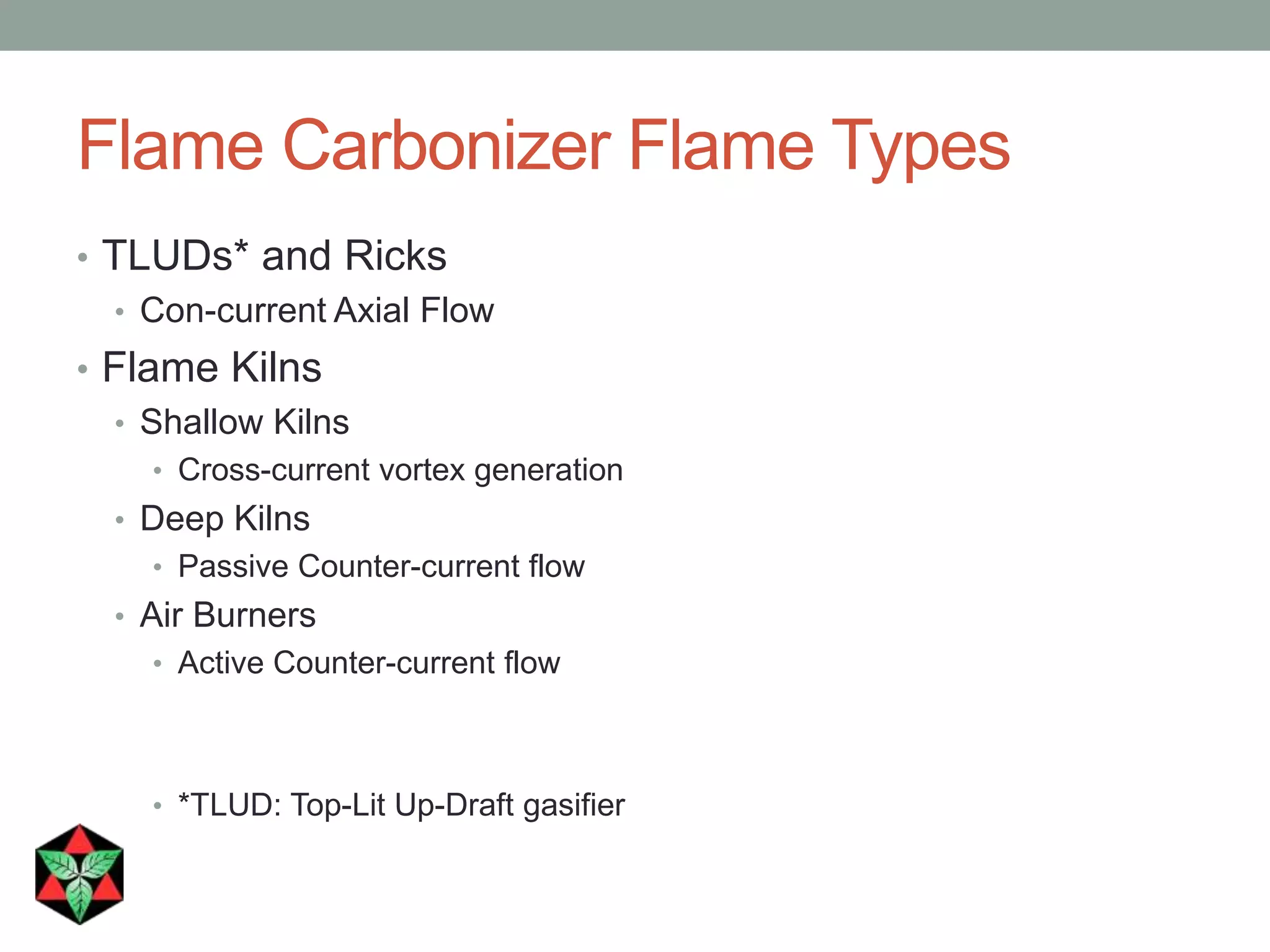 Flame Carbonizer Flame Types
• TLUDs* and Ricks
• Con-current Axial Flow
• Flame Kilns
• Shallow Kilns
• Cross-current vortex generation
• Deep Kilns
• Passive Counter-current flow
• Air Burners
• Active Counter-current flow
• *TLUD: Top-Lit Up-Draft gasifier
 