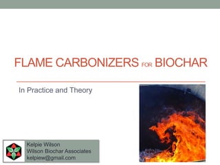 FLAME CARBONIZERS FOR BIOCHAR
Kelpie Wilson
Wilson Biochar Associates
kelpiew@gmail.com
In Practice and Theory
 