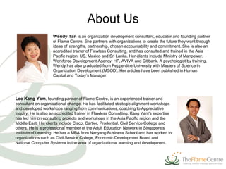 Wendy Tan   is an organization development consultant, educator and founding partner of Flame Centre. She partners with organizations to create the future they want through ideas of strengths, partnership, chosen accountability and commitment. She is also an accredited trainer of Flawless Consulting, and has consulted and trained in the Asia Pacific region, US, Mexico and Sri Lanka. Her clients include Ministry of Manpower, Workforce Development Agency, HP, AVIVA and Citibank. A psychologist by training, Wendy has also graduated from Pepperdine University with Masters of Science in Organization Development (MSOD). Her articles have been published in Human Capital and Today’s Manager.  Lee Kang Yam , founding partner of Flame Centre, is an experienced trainer and consultant on organisational change. He has facilitated strategic alignment workshops and developed workshops ranging from communications, coaching to Appreciative Inquiry. He is also an accredited trainer in Flawless Consulting. Kang Yam's expertise has led him on consulting projects and workshops in the Asia Pacific region and the Middle East. His clients include Cisco, Cartier, Prudential, Civil Service College and others. He is a professional member of the Adult Education Network in Singapore’s Institute of Learning. He has a MBA from Nanyang Business School and has worked in organizations such as Civil Service College, Economic Development Board and National Computer Systems in the area of organizational learning and development.  About Us 