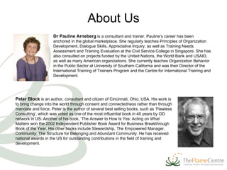 About Us Dr Pauline Arneberg   is a consultant and trainer.  Pauline’s career has been anchored in the global marketplace. She regularly teaches Principles of Organization Development, Dialogue Skills, Appreciative Inquiry, as well as Training Needs Assessment and Training Evaluation at the Civil Service College in Singapore. She has also consulted on projects funded by the United Nations, the World Bank and USAID, as well as many American organizations. She currently teaches Organization Behavior in the Public Sector at University of Southern California and was their Director of the International Training of Trainers Program and the Centre for International Training and Development.  Peter Block  is  an author, consultant and citizen of Cincinnati, Ohio, USA. His work is to bring change into the world through consent and connectedness rather than through mandate and force. Peter is the author of several best selling books, such as ‘Flawless Consulting’, which was voted as one of the most influential book in 40 years by OD network in US. Another of his book, ‘The Answer to How Is Yes: Acting on What Matters won the 2002 Independent Publisher Book Award for Business Breakthrough Book of the Year. His other books include Stewardship, The Empowered Manager, Community: The Structure for Belonging and Abundant Community. He has received national awards in the US for outstanding contributions in the field of training and development.  