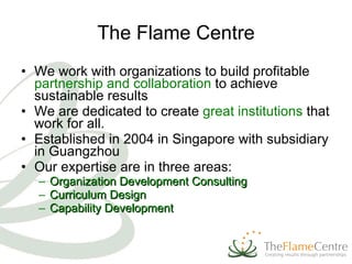 The Flame Centre We w ork with organizations to build profitable  partnership and collaboration  to achieve sustainable results We are dedicated to create  great institutions  that work for all.  Established in 2004 in Singapore with subsidiary in Guangzhou Our expertise are in three areas: Organization Development Consulting Curriculum Design  Capability Development  