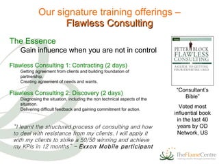Our signature training offerings – Flawless Consulting Flawless Consulting 1: Contracting (2 days) Getting agreement from clients and building foundation of partnership. Creating agreement of needs and wants. Flawless Consulting 2: Discovery (2 days) Diagnosing the situation, including the non technical aspects of the situation. Delivering difficult feedback and gaining commitment for action. The Essence Gain influence when you are not in control “ Consultant’s Bible” Voted most influential book in the last 40 years by OD Network, US “ I learnt the structured process of consulting and how to deal with resistance from my clients. I will apply it with my clients to strike a 50/50 winning and achieve my KPIs in 12 months” -  Exxon Mobile participant 