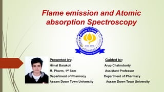 Flame emission and Atomic
absorption Spectroscopy
Presented by: Guided by:
Himal Barakoti Arup Chakroborty
M. Pharm, 1st Sem Assistant Professor
Department of Pharmacy Department of Pharmacy
Assam Down Town University Assam Down Town University
 