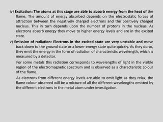 iv)Excitation:Theatomsatthisstageareabletoabsorbenergyfromtheheatoftheflame.Theamountofenergyabsorbeddependsontheelectrostaticforcesofattractionbetweenthenegativelychargedelectronsandthepositivelycharged nucleus.Thisinturndependsuponthenumberofprotonsinthenucleus.Aselectronsabsorbenergytheymovetohigherenergylevelsandareintheexcitedstate. 
v)Emissionofradiation:Electronsintheexcitedstateareveryunstableandmovebackdowntothegroundstateoralowerenergystatequitequickly.Astheydoso, theyemittheenergyintheformofradiationofcharacteristicwavelength,whichismeasuredbyadetector. 
Forsomemetalsthisradiationcorrespondstowavelengthsoflightinthevisibleregionoftheelectromagneticspectrumandisobservedasacharacteristiccolouroftheflame. 
Aselectronsfromdifferentenergylevelsareabletoemitlightastheyrelax,theflamecolourobservedwillbeamixtureofallthedifferentwavelengthsemittedbythedifferentelectronsinthemetalatomunderinvestigation. .  