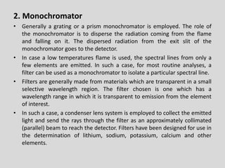 2.Monochromator 
•Generallyagratingoraprismmonochromatorisemployed.Theroleofthemonochromatoristodispersetheradiationcomingfromtheflameandfallingonit.Thedispersedradiationfromtheexitslitofthemonochromatorgoestothedetector. 
•Incasealowtemperaturesflameisused,thespectrallinesfromonlyafewelementsareemitted.Insuchacase,formostroutineanalyses,afiltercanbeusedasamonochromatortoisolateaparticularspectralline. 
•Filtersaregenerallymadefrommaterialswhicharetransparentinasmallselectivewavelengthregion.Thefilterchosenisonewhichhasawavelengthrangeinwhichitistransparenttoemissionfromtheelementofinterest. 
•Insuchacase,acondenserlenssystemisemployedtocollecttheemittedlightandsendtheraysthroughthefilterasanapproximatelycollimated(parallel)beamtoreachthedetector.Filtershavebeendesignedforuseinthedeterminationoflithium,sodium,potassium,calciumandotherelements.  