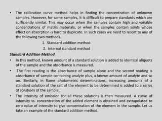 •Thecalibrationcurvemethodhelpsinfindingtheconcentrationofunknownsamples.However,forsomesamples,itisdifficulttopreparestandardswhicharesufficientlysimilar.Thismayoccurwhenthesamplescontainhighandvariableconcentrationsofmatrixmaterials,orwhenthesamplescontainsolidswhoseeffectonabsorptionishardtoduplicate.Insuchcasesweneedtoresorttoanyofthefollowingtwomethods. 
1.Standardadditionmethod 
2.Internalstandardmethod 
StandardAdditionMethod 
•Inthismethod,knownamountofastandardsolutionisaddedtoidenticalaliquotsofthesampleandtheabsorbanceismeasured. 
•Thefirstreadingistheabsorbanceofsamplealoneandthesecondreadingisabsorbanceofsamplecontaininganalyteplus,aknownamountofanalyteandsoon.Similarly,inflamephotometricdeterminations,increasingamountsofastandardsolutionofthesaltoftheelementtobedeterminedisaddedtoaseriesofsolutionsofthesample. 
•Theintensityofemissionforallthesesolutionsisthenmeasured.Acurveofintensityvs.concentrationoftheaddedelementisobtainedandextrapolatedtozerovalueofintensitytogiveconcentrationoftheelementinthesample.Letustakeanexampleofthestandardadditionmethod.  