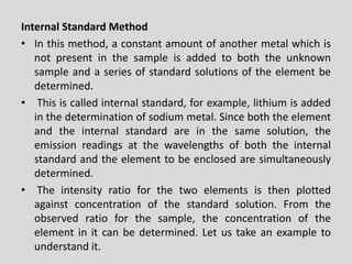 InternalStandardMethod 
•Inthismethod,aconstantamountofanothermetalwhichisnotpresentinthesampleisaddedtoboththeunknownsampleandaseriesofstandardsolutionsoftheelementbedetermined. 
•Thisiscalledinternalstandard,forexample,lithiumisaddedinthedeterminationofsodiummetal.Sinceboththeelementandtheinternalstandardareinthesamesolution,theemissionreadingsatthewavelengthsofboththeinternalstandardandtheelementtobeenclosedaresimultaneouslydetermined. 
•Theintensityratioforthetwoelementsisthenplottedagainstconcentrationofthestandardsolution.Fromtheobservedratioforthesample,theconcentrationoftheelementinitcanbedetermined.Letustakeanexampletounderstandit.  