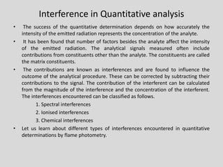 Interference in Quantitative analysis 
•Thesuccessofthequantitativedeterminationdependsonhowaccuratelytheintensityoftheemittedradiationrepresentstheconcentrationoftheanalyte. 
•Ithasbeenfoundthatnumberoffactorsbesidestheanalyteaffecttheintensityoftheemittedradiation.Theanalyticalsignalsmeasuredoftenincludecontributionsfromconstituentsotherthantheanalyte.Theconstituentsarecalledthematrixconstituents. 
•Thecontributionsareknownasinterferencesandarefoundtoinfluencetheoutcomeoftheanalyticalprocedure.Thesecanbecorrectedbysubtractingtheircontributionstothesignal.Thecontributionoftheinterferentcanbecalculatedfromthemagnitudeoftheinterferenceandtheconcentrationoftheinterferent. Theinterferencesencounteredcanbeclassifiedasfollows. 
1.Spectralinterferences 
2.Ionisedinterferences 
3.Chemicalinterferences 
•Letuslearnaboutdifferenttypesofinterferencesencounteredinquantitativedeterminationsbyflamephotometry.  
