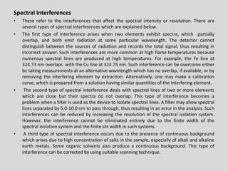 SpectralInterferences 
•Theserefertotheinterferencesthataffectthespectralintensityorresolution.Thereareseveraltypesofspectralinterferenceswhichareexplainedbelow. 
•Thefirsttypeofinterferenceariseswhentwoelementsexhibitspectra,whichpartiallyoverlap,andbothemitradiationatsomeparticularwavelength.Thedetectorcannotdistinguishbetweenthesourcesofradiationandrecordsthetotalsignal,thusresultinginincorrectanswer.Suchinterferencesaremorecommonathighflametemperaturesbecausenumerousspectrallinesareproducedathightemperatures.Forexample,theFelineat324.73nmoverlapswiththeCulineat324.75nm.Suchinterferencecanbeovercomeeitherbytakingmeasurementsatanalternativewavelengthwhichhasnooverlap,ifavailable,orbyremovingtheinterferingelementbyextraction.Alternatively,onemaymakeacalibrationcurve,whichispreparedfromasolutionhavingsimilarquantitiesoftheinterferingelement. 
•Thesecondtypeofspectralinterferencedealswithspectrallinesoftwoormoreelementswhichareclosebuttheirspectradonotoverlap.Thistypeofinterferencebecomesaproblemwhenafilterisusedasthedevicetoisolatespectrallines.Afiltermayallowspectrallinesseparatedby5.0-10.0nmtopassthrough,thusresultinginanerrorintheanalysis.Suchinterferencescanbereducedbyincreasingtheresolutionofthespectralisolationsystem. However,theinterferencecannotbeeliminatedentirelyduetothefinitewidthofthespectralisolationsystemandthefiniteslitwidthinsuchsystems. 
•Athirdtypeofspectralinterferenceoccursduetothepresenceofcontinuousbackgroundwhicharisesduetohighconcentrationofsaltsinthesample,especiallyofalkaliandalkalineearthmetals.Someorganicsolventsalsoproduceacontinuousbackground.Thistypeofinterferencecanbecorrectedbyusingsuitablescanningtechnique.  
