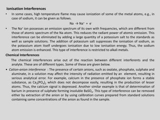 IonisationInterferences 
•Insomecases,hightemperatureflamemaycauseionizationofsomeofthemetalatoms,e.g.,incaseofsodium,itcanbegivenasfollows. 
Na→Na++e- 
•TheNa+ionpossessesanemissionspectrumofitsownwithfrequencies,whicharedifferentfromthoseofatomicspectrumoftheNaatom.Thisreducestheradiantpowerofatomicemission.Thisinterferencecanbeeliminatedbyaddingalargequantityofapotassiumsalttothestandardsaswellassamplesolutions.Theadditionofpotassiumsaltsuppressestheionisationofsodium,asthepotassiumatomitselfundergoesionisationduetolowionisationenergy.Thus,thesodiumatomemissionisenhanced.Thistypeofinterferenceisrestrictedtoalkalimetals. 
ChemicalInterferences 
Thechemicalinterferencesariseoutofthereactionbetweendifferentinterferentsandtheanalyte.Theseareofdifferenttypes.Someofthesearegivenbelow. 
•Cation-anioninterference:Thepresenceofcertainanions,suchasoxalate,phosphate,sulphateandaluminate,inasolutionmayaffecttheintensityofradiationemittedbyanelement,resultinginseriousanalyticalerror.Forexample,calciuminthepresenceofphosphateionformsastablesubstance,asCa3(PO4)2whichdoesnotdecomposeeasily,resultingintheproductionoflesseratoms.Thus,thecalciumsignalisdepressed.AnothersimilarexampleisthatofdeterminationofbariuminpresenceofsulphateforminginsolubleBaSO4.Thistypeofinterferencecanberemovedeitherbyextractionoftheanionorbyusingcalibrationcurvespreparedfromstandardsolutionscontainingsameconcentrationsoftheanionasfoundinthesample.  