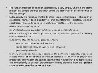 •Thefundamentalfactofemissionspectroscopyisverysimple,whereintheatomspresentinasampleundergoexcitationduetotheabsorptionofeitherelectricalorthermalenergy. 
•Subsequently,theradiationemittedbyatomsinanexcitedsampleisstudiedinanelaboratedmannerbothqualitativelyandquantitatively.Therefore,emissionspectroscopyisconsideredtobeanusefulanalyticaltoolfortheanalysisof: 
(i)elementalanalysisofmetals, 
(ii)identificationandquantitativedeterminationofmetallicelements, 
(iii)estimationofmetalloidse.g.,arsenic,silicon,selenium,presentisextremelylowconcentrations,and 
(iv)analysisofsolids,liquidsorgasesasfollows: 
solids-assuchorevaporatedsolutions, 
liquids-atomizedspray,analyzedoccasionally,and 
gases-analyzedrarely. 
•Inshort,emissionspectroscopyisconsideredtobethemostaccurate,preciseandreliablemeansofquantitativeanalysisofelementsasondate.Ifproperskill, precautionsandwisdomareappliedtogetherthismethodmaybeadoptedsafelyandconvenientlytoanalyzeapproximatelyseventyelementsfromthe‘periodictable’ataconcentrationaslowas1ppm.  