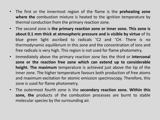 •Thefirstortheinnermostregionoftheflameisthepreheatingzonewherethecombustionmixtureisheatedtotheignitiontemperaturebythermalconductionfromtheprimaryreactionzone. 
•Thesecondzoneistheprimaryreactionzoneorinnerzone.Thiszoneisabout0.1mmthickatatmosphericpressureandisvisiblebyvirtueofitsbluegreenlightascribedtoradicals.C2and.CH.Thereisnothermodynamicequilibriuminthiszoneandtheconcentrationofionsandfreeradicalsisveryhigh.Thisregionisnotusedforflamephotometry. 
•Immediatelyabovetheprimaryreactionzoneliesthethirdorinterconalzoneorthereactionfreezonewhichcanextenduptoconsiderableheight.Themaximumtemperatureisachievedjustabovethetipoftheinnerzone.Thehighertemperaturefavoursbothproductionoffreeatomsandmaximumexcitationforatomicemissionspectroscopy.Therefore,thiszoneisusedforflamephotometry. 
•Theoutermostfourthzoneisthesecondaryreactionzone.Withinthiszone,theproductsofthecombustionprocessesareburnttostablemolecularspeciesbythesurroundingair.  