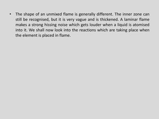•Theshapeofanunmixedflameisgenerallydifferent.Theinnerzonecanstillberecognised,butitisveryvagueandisthickened.Alaminarflamemakesastronghissingnoisewhichgetslouderwhenaliquidisatomisedintoit.Weshallnowlookintothereactionswhicharetakingplacewhentheelementisplacedinflame.  