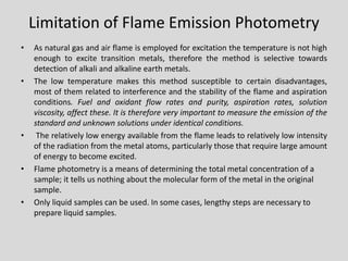 Limitation of Flame Emission Photometry 
•Asnaturalgasandairflameisemployedforexcitationthetemperatureisnothighenoughtoexcitetransitionmetals,thereforethemethodisselectivetowardsdetectionofalkaliandalkalineearthmetals. 
•Thelowtemperaturemakesthismethodsusceptibletocertaindisadvantages, mostofthemrelatedtointerferenceandthestabilityoftheflameandaspirationconditions.Fuelandoxidantflowratesandpurity,aspirationrates,solutionviscosity,affectthese.Itisthereforeveryimportanttomeasuretheemissionofthestandardandunknownsolutionsunderidenticalconditions. 
•Therelativelylowenergyavailablefromtheflameleadstorelativelylowintensityoftheradiationfromthemetalatoms,particularlythosethatrequirelargeamountofenergytobecomeexcited. 
•Flame photometry is a means of determining the total metal concentration of a sample; it tells us nothing about the molecular form of the metal in the original sample. 
•Only liquid samples can be used. In some cases, lengthy steps are necessary to prepare liquid samples.  