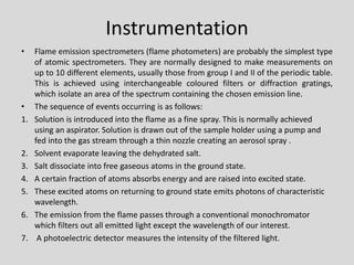 Instrumentation 
•Flameemissionspectrometers(flamephotometers)areprobablythesimplesttypeofatomicspectrometers.Theyarenormallydesignedtomakemeasurementsonupto10differentelements,usuallythosefromgroupIandIIoftheperiodictable. Thisisachievedusinginterchangeablecolouredfiltersordiffractiongratings, whichisolateanareaofthespectrumcontainingthechosenemissionline. 
•The sequence of events occurring is as follows: 
1.Solution is introduced into the flame as a fine spray. This is normally achieved using an aspirator. Solution is drawn out of the sample holder using a pump and fed into the gas stream through a thin nozzle creating an aerosol spray . 
2.Solvent evaporate leaving the dehydrated salt. 
3.Salt dissociate into free gaseous atoms in the ground state. 
4.A certain fraction of atoms absorbs energy and are raised into excited state. 
5.These excited atoms on returning to ground state emits photons of characteristic wavelength. 
6.The emission from the flame passes through a conventional monochromator which filters out all emitted light except the wavelength of our interest. 
7.A photoelectric detector measures the intensity of the filtered light.  