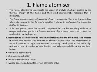 1. Flame atomiser 
•Theroleofatomizeristogeneratethevaporsofanalytewhichgetexcitedbythethermalenergyoftheflameandthenemitcharacteristicradiationthatismeasured. 
•Theflameatomizerassemblyconsistsoftwocomponents.Thepriorisanebulizerwherethesampleintheformofasolutionisdrawninandconvertedintoafinemistoranaerosol. 
•Itisthenpassedontothesecondcomponenti.e.theburneralongwithairoroxygenandafuelgas.Intheflameanumberofprocessesoccurthatconverttheanalyteintoexcitedspecies. 
a.Nebulizer:Itisadeviceusedforsampleintroductionintotheflame.Theprocessiscallednebulisationandconsistsofthermalvaporizationanddissociationofaerosolparticlesathightemperaturesproducingsmallparticlesizewithhighresidencetime.Anumberofnebulisationmethodsareavailable.Afewarelistedbelow. 
•Pneumaticnebulisation 
•Ultrasonicnebulisation 
•Electrothermalvaporization 
•Hydridegeneration(usedforcertainelementsonly).  