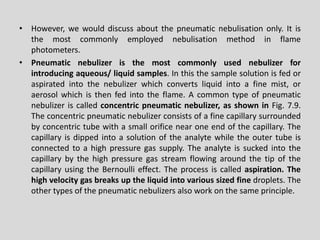 •However,wewoulddiscussaboutthepneumaticnebulisationonly.Itisthemostcommonlyemployednebulisationmethodinflamephotometers. 
•Pneumaticnebulizeristhemostcommonlyusednebulizerforintroducingaqueous/liquidsamples.Inthisthesamplesolutionisfedoraspiratedintothenebulizerwhichconvertsliquidintoafinemist,oraerosolwhichisthenfedintotheflame.Acommontypeofpneumaticnebulizeriscalledconcentricpneumaticnebulizer,asshowninFig.7.9. Theconcentricpneumaticnebulizerconsistsofafinecapillarysurroundedbyconcentrictubewithasmallorificenearoneendofthecapillary.Thecapillaryisdippedintoasolutionoftheanalytewhiletheoutertubeisconnectedtoahighpressuregassupply.TheanalyteissuckedintothecapillarybythehighpressuregasstreamflowingaroundthetipofthecapillaryusingtheBernoullieffect.Theprocessiscalledaspiration.Thehighvelocitygasbreaksuptheliquidintovarioussizedfinedroplets.Theothertypesofthepneumaticnebulizersalsoworkonthesameprinciple.  