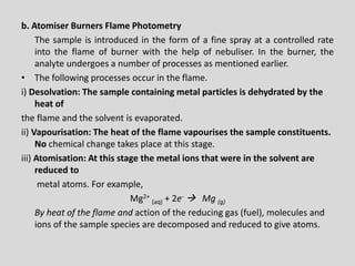 b.AtomiserBurnersFlamePhotometry 
Thesampleisintroducedintheformofafinesprayatacontrolledrateintotheflameofburnerwiththehelpofnebuliser.Intheburner,theanalyteundergoesanumberofprocessesasmentionedearlier. 
•The following processes occur in the flame. 
i) Desolvation: The sample containing metal particles is dehydrated by the heat of 
the flame and the solvent is evaporated. 
ii) Vapourisation: The heat of the flame vapourises the sample constituents. No chemical change takes place at this stage. 
iii) Atomisation: At this stage the metal ions that were in the solvent are reduced to 
metal atoms. For example, 
Mg2+ (aq)+ 2e-Mg (g) 
By heat of the flame and action of the reducing gas (fuel), molecules and ions of the sample species are decomposed and reduced to give atoms.  