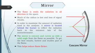  The flame is emits the radiation in all
direction in the space.
 Much of the radius is lost and loss of signal
results.
 In order to maximize the amount of radiation
used in the analysis. A mirror is located
behind the burner to reflect the radiation
back to the entrance late of the
monochromator.
 The mirror is concave and curves as wide a
solid angle from the flame as possible. To get
the best results, hottest and studies part of
the flame.
 This helps reduce flame flicker.
10
Mirror
Concave Mirror
 