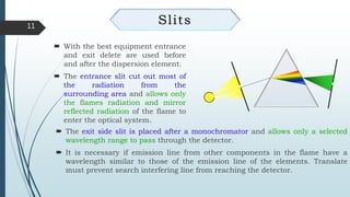 11
Slits
 The exit side slit is placed after a monochromator and allows only a selected
wavelength range to pass through the detector.
 It is necessary if emission line from other components in the flame have a
wavelength similar to those of the emission line of the elements. Translate
must prevent search interfering line from reaching the detector.
 With the best equipment entrance
and exit delete are used before
and after the dispersion element.
 The entrance slit cut out most of
the radiation from the
surrounding area and allows only
the flames radiation and mirror
reflected radiation of the flame to
enter the optical system.
 