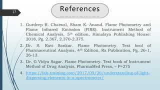 17
References
1. Gurdeep R. Chatwal, Sham K. Anand. Flame Photometry and
Flame Infrared Emission (FIRE). Instrument Method of
Chemical Analysis, 5th edition, Himalaya Publishing House:
2018, Pg. 2.367, 2.370-2.375.
2. Dr. S. Ravi Sankar. Flame Photometry. Text bool of
Pharmaceutical Analysis, 4th Edition, Rx Publication, Pg. 26-1,
26-13.
3. Dr. G Vidya Sagar. Flame Photometry. Text book of Instrument
Method of Drug Analysis, PharmaMed Press, – P=275
4. https://lab-training.com/2017/09/26/understanding-of-light-
dispersing-elements-in-a-spectrometer/
 