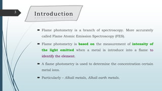  Flame photometry is a branch of spectroscopy. More accurately
called Flame Atomic Emission Spectroscopy (FES).
 Flame photometry is based on the measurement of intensity of
the light emitted when a metal is introduce into a flame to
identify the element.
 A flame photometry is used to determine the concentration certain
metal ions.
 Particularly – Alkali metals, Alkali earth metals.
3
Introduction
 