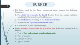  The flame used in the flame photometry must possess the following
Functions:
1. The ability to evaporate the liquid droplets from the sample solution,
resulting in the formation of solid residue.
2. The solid residue resulting in the formation of atoms.
3. Must have the capability to excite the atoms.
4. Cause them to emit radiant energy.
 These processes is controlled by several factors which are summarised as
follows:
i. Type of fuel and oxidant & fuel-oxidant ratio.
ii. Type of solvent
iii. Amount of solvent
iv. Type of burner
6
BURNER
 
