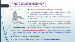 Total Consumption Burner
 Fuel and oxidant are hydrogen and oxygen.
 Liquid sample is drawn into the flame from the side
tubing hydrogen and oxygen are entering.
 Both are burning at the top of the burner to produce
the flame.
 As soon as the liquid sample is drawn into the base
of flame, the oxygen aspirates sample solution
leaving a solid residue.
 Atomisation and excitation of the sample then follow.
7
 The name “Total Consumption Burner” is used because all the sample
that enters the capillary tube will enter the flame regardless of droplets
size.
 The flame is noisy and turbulent.
 It can be adjusted by proper control of fuel-to-oxidant ratio.
Capillary Tip Burner Tip
Fuel Intel
Oxygen Intel
Capillary
Total Consumption Butner
 