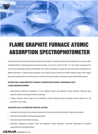 R
Ÿ Automatically controlled changeover of the integrated flame and graphite furnace atomizer featuring easy
operation and time saving eliminates human labor
Ÿ A flame emission burner head can be installed to perform flame emission analysis to akali metais as K, Na
etc.(WFX-110A/120A)
Ÿ Automatic multi-lamp turret, automatic adjustment of lamp current and optimization of light beam position
Ÿ Automatic wavelength scanning and peak picking
Ÿ Automatic spectral bandwidth changing
Ÿ Automatic changeover between flame and graphite furnace operation, automatic optimization of position
parameters and automatic ignition
INTEGRATED FLAME/GRAPHITE FURNACE ATOMIZATION SYSTEM, CHANGEABLE WITH
FLAME EMISSION BURNER
ACCURATE FULLY AUTOMATED CONTROL SYSTEM
FLAME GRAPHITE FURNACE ATOMIC
ABSORPTION SPECTROPHOTOMETER
The patented flame analysis technique adopting rich oxygen air-acetylene flame as the substitution for nitrous oxide-
acetylene flame for high temperature element analyses, such as Ca, Al, Ba, W, Mo, Ti, V, etc. Flame temeperature is
continuously adjustable between 2300-2950? with makes it possible to choose the best atomization temperature for
different elements. It features easy operation, low analysis cost and wide flame AAS analytical range. Rich oxygen
flame will not pollute the environment and is not harmful to human bodies. It's break-through in flame AAS analysis.
 