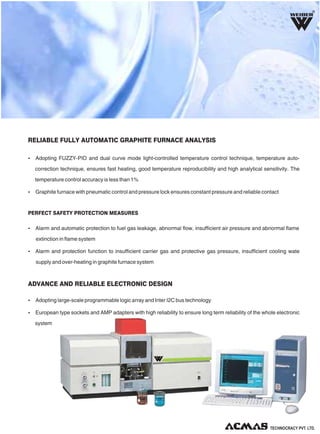 RELIABLE FULLY AUTOMATIC GRAPHITE FURNACE ANALYSIS
ADVANCE AND RELIABLE ELECTRONIC DESIGN
Ÿ Alarm and automatic protection to fuel gas leakage, abnormal flow, insufficient air pressure and abnormal flame
extinction in flame system
Ÿ Alarm and protection function to insufficient carrier gas and protective gas pressure, insufficient cooling wate
supply and over-heating in graphite furnace system
PERFECT SAFETY PROTECTION MEASURES
Ÿ Adopting FUZZY-PID and dual curve mode light-controlled temperature control technique, temperature auto-
correction technique, ensures fast heating, good temperature reproducibility and high analytical sensitivity. The
temperature control accuracy is less than 1%
Ÿ Graphite furnace with pneumatic control and pressure lock ensures constant pressure and reliable contact
Ÿ Adopting large-scale programmable logic array and Inter I2C bus technology
Ÿ European type sockets and AMP adapters with high reliability to ensure long term reliability of the whole electronic
system
R
 