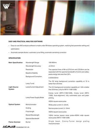 R
190-900nm
±0.25nm
Two spectral lines of Mn at 279.5nm and 279.8nm can be
separated with the spectral bandwidth of 0.2nm and valley-
peak energy ratio less than 30%.
0.004A/30min
The D2 lamp background correction capability at 1A is
better than 30 times
The S-H background correction capability at 1.8A is better
than 30 times.( only for WFX-110B/120B)
6-lamp turret (WFX-110B/120B), 4-lamp turret (WFX-
130B); Auto-alignment, fully automated scan and peak-
picking.
400Hz square wave pulse
Wide pulse current: 0~25mA,
Narrow pulse current: 0~10mA
400Hz square wave pulse;
100Hz narrow square wave pulse+400Hz wide square
wave pulse (WFX-110B/120B)
Single beam, Czerny-Turner design grating
monochromator
Wavelength Range
Wavelength Accuracy
Resolution
Baseline Stability
Background Correction
Lamp Turret
Lamp Current Adjustment
Lamp Power Supply Mode
Monochomator
Grating
Focal length
Blazed Wavelength
Spectral Bandwidth
Burner
Main Specification
Light Source
System
Optical System
Flame Atomizer
SPECIFICATION
Ÿ Automatic sample dilution, automatic curve fitting, automatic sensitivity correction
Ÿ Easy-to-use AAS analysis software is made under Windows operating system, realizing fast parameter setting and
optimization
EASY AND PRACTICAL ANALYSIS SOFTWARE
 