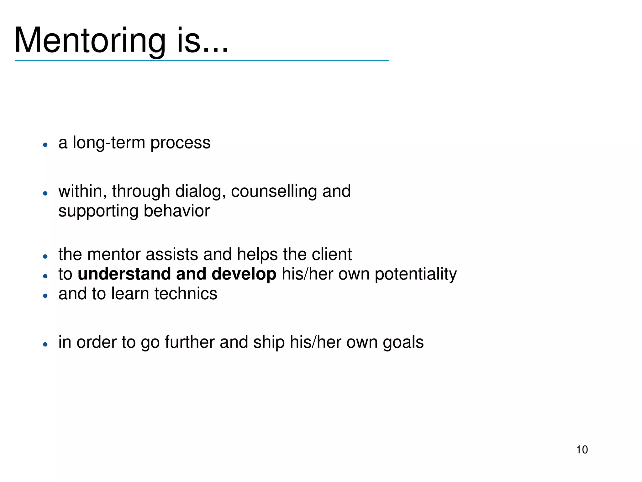 Mentoring is...
_______________________________



     • a long­term process

     • within, through dialog, counselling and 
       supporting behavior

     • the mentor assists and helps the client 
     • to understand and develop his/her own potentiality
     • and to learn technics

     • in order to go further and ship his/her own goals
  




                                                            10
 