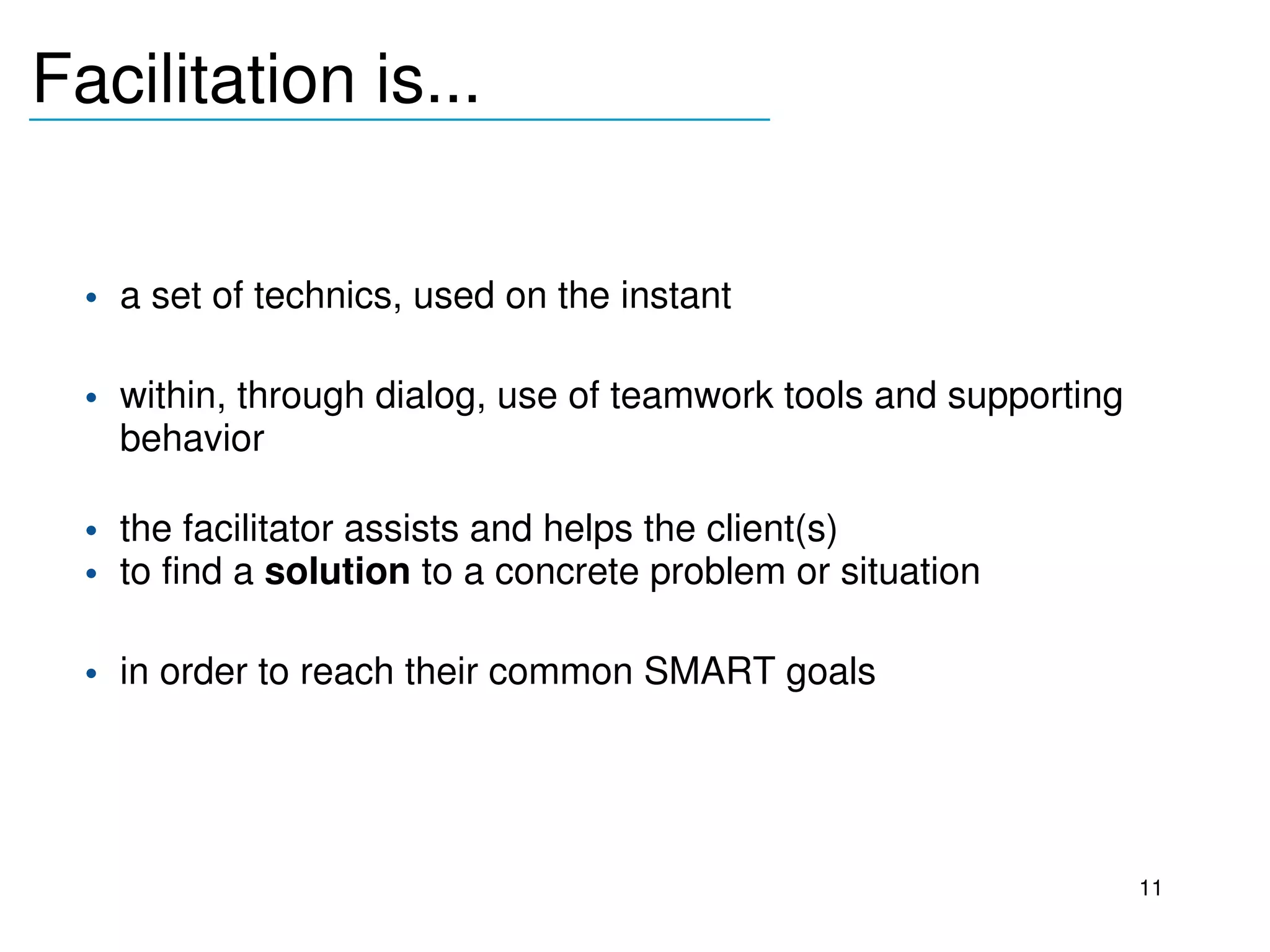 Facilitation is...
_______________________________



     • a set of technics, used on the instant

     • within, through dialog, use of teamwork tools and supporting 
       behavior

     • the facilitator assists and helps the client(s) 
     • to find a solution to a concrete problem or situation

     • in order to reach their common SMART goals 
  



                                                                       11
 