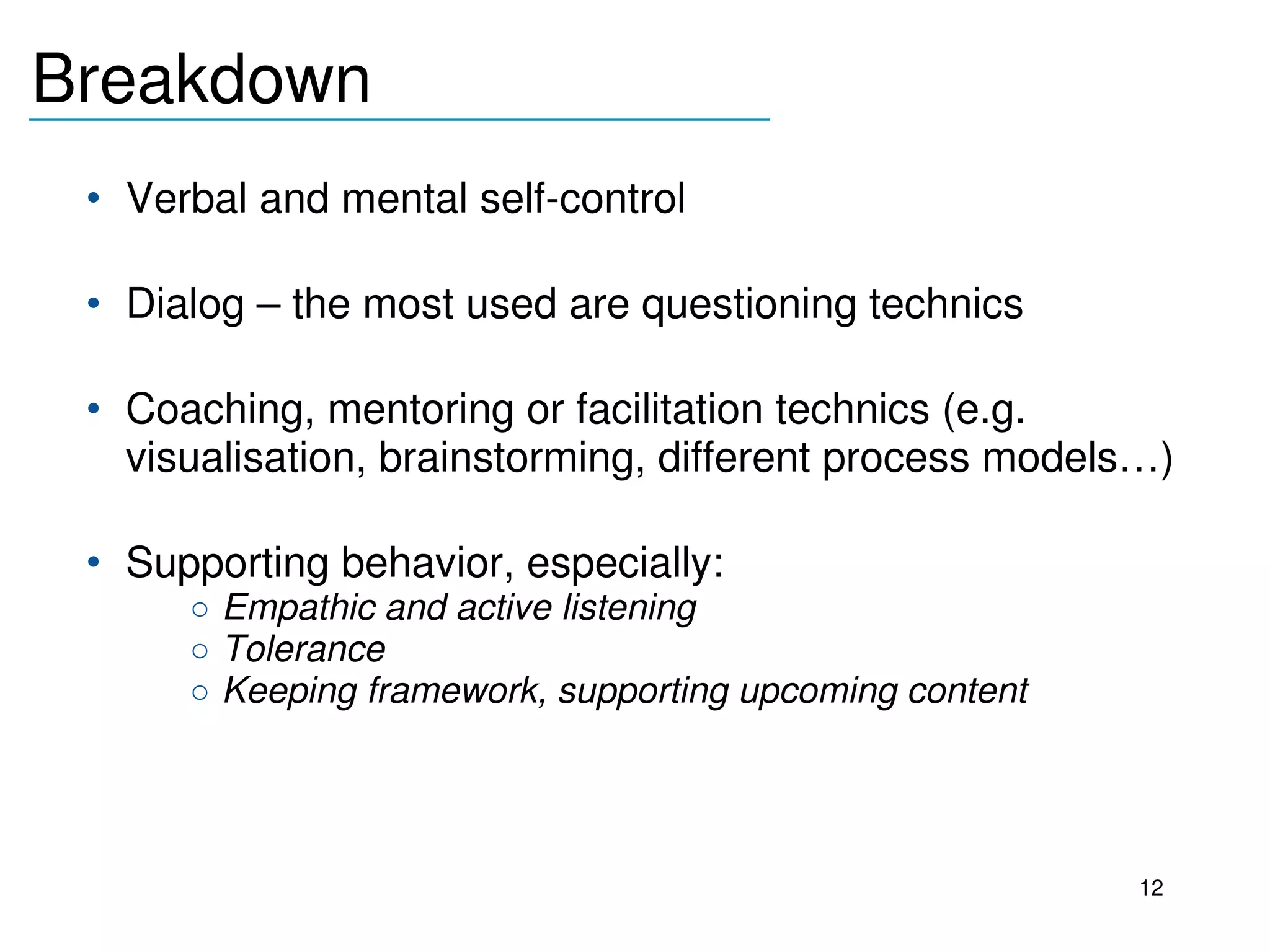 Breakdown
_______________________________

     • Verbal and mental self­control

     • Dialog – the most used are questioning technics

     • Coaching, mentoring or facilitation technics (e.g. 
       visualisation, brainstorming, different process models…)

     • Supporting behavior, especially:
          o Empathic and active listening
          o Tolerance
          o Keeping framework, supporting upcoming content

  

                                                             12
 