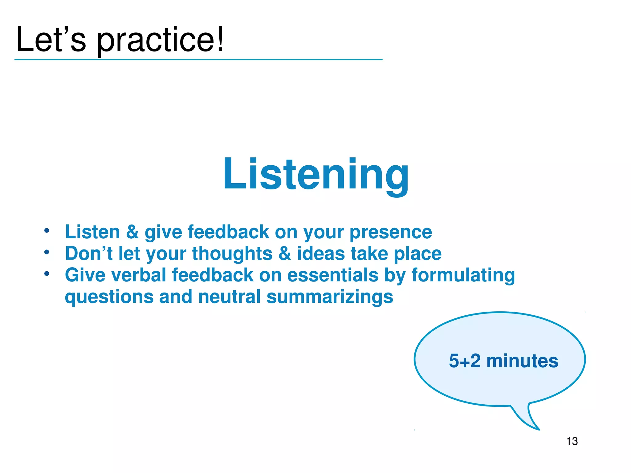 Let’s practice!
_______________________________




                        Listening
     • Listen & give feedback on your presence
     • Don’t let your thoughts & ideas take place
     • Give verbal feedback on essentials by formulating 
       questions and neutral summarizings

  
                                                 5+2 minutes



                                                               13
 
