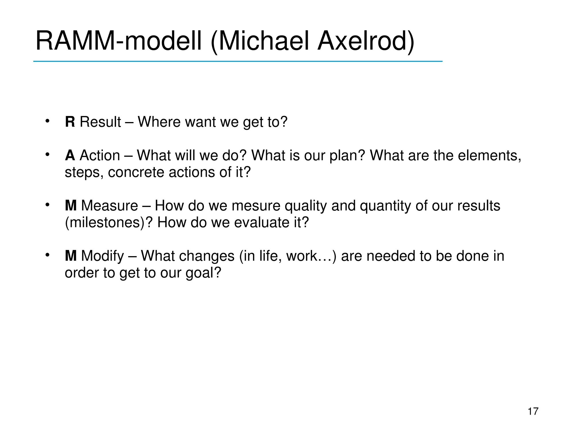 RAMM­modell (Michael Axelrod)
_____________________________________


•   R Result – Where want we get to?

•   A Action – What will we do? What is our plan? What are the elements, 
    steps, concrete actions of it?

•   M Measure – How do we mesure quality and quantity of our results 
    (milestones)? How do we evaluate it?

•   M Modify – What changes (in life, work…) are needed to be done in 
    order to get to our goal?




                                                                            17
 
