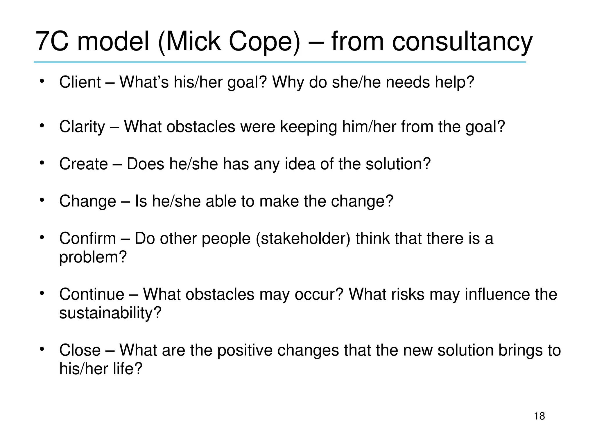 7C model (Mick Cope) – from consultancy
____________________________________________
• Client – What’s his/her goal? Why do she/he needs help?

• Clarity – What obstacles were keeping him/her from the goal?

• Create – Does he/she has any idea of the solution?

• Change – Is he/she able to make the change?

• Confirm – Do other people (stakeholder) think that there is a 
  problem?

• Continue – What obstacles may occur? What risks may influence the 
  sustainability?

• Close – What are the positive changes that the new solution brings to 
  his/her life?

                                                                   18
 