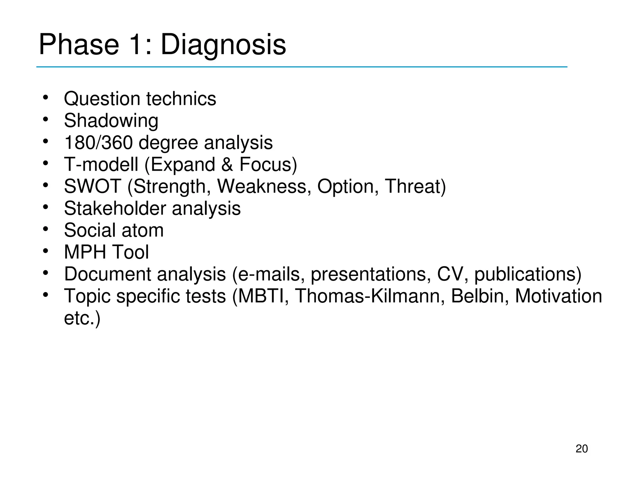 Phase 1: Diagnosis
____________________________________________
•   Question technics
•   Shadowing
•   180/360 degree analysis
•   T­modell (Expand & Focus)
•   SWOT (Strength, Weakness, Option, Threat)
•   Stakeholder analysis
•   Social atom
•   MPH Tool
•   Document analysis (e­mails, presentations, CV, publications)
•   Topic specific tests (MBTI, Thomas­Kilmann, Belbin, Motivation 
    etc.)




                                                               20
 