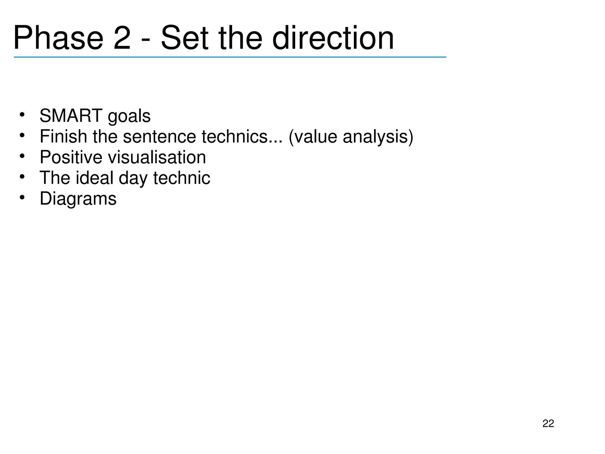 Phase 2 ­ Set the direction
______________________________________


•   SMART goals
•   Finish the sentence technics... (value analysis)
•   Positive visualisation
•   The ideal day technic
•   Diagrams




                                                       22
 