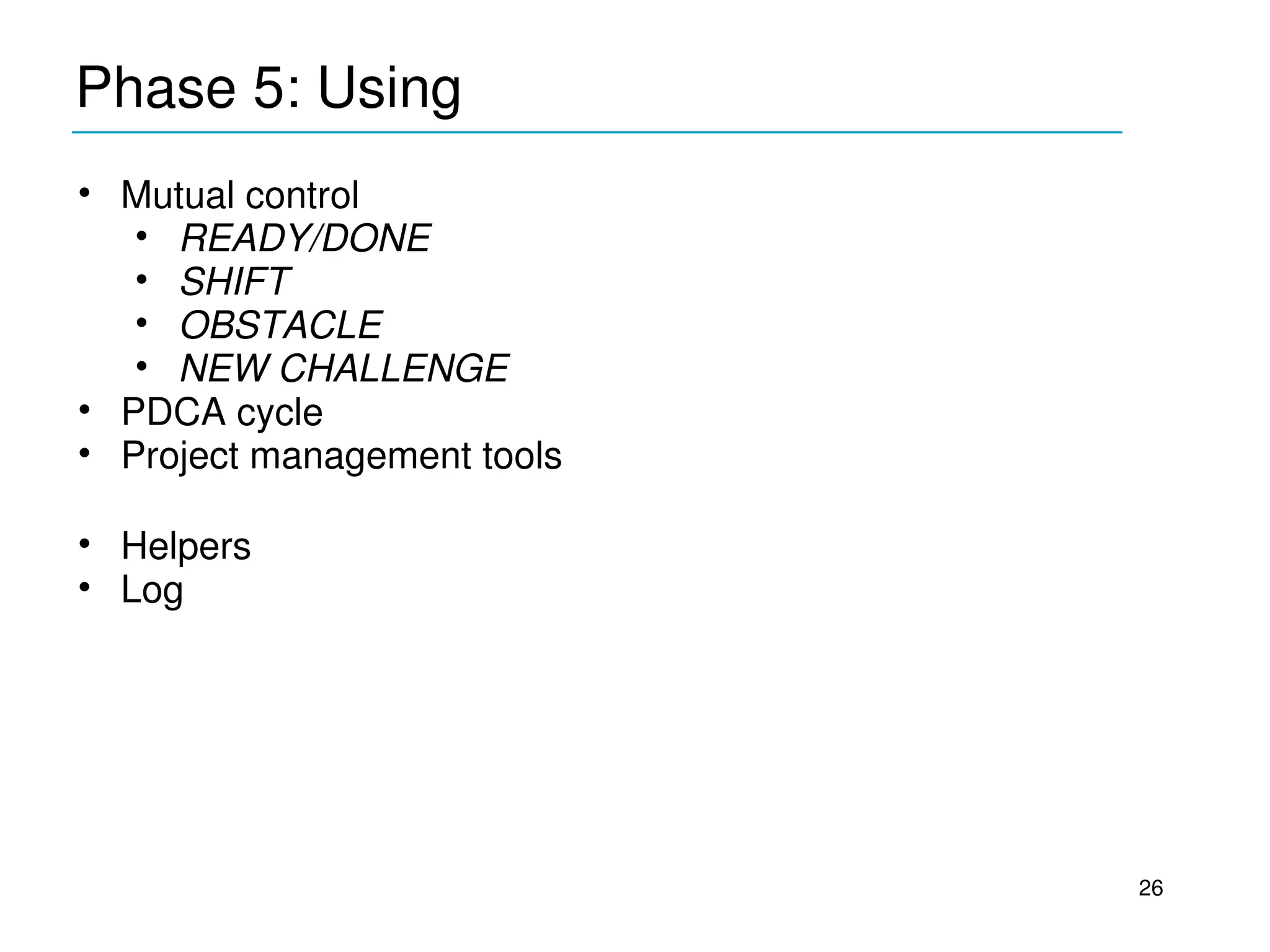 Phase 5: Using
____________________________________________
• Mutual control 
   • READY/DONE
   • SHIFT
   • OBSTACLE
   • NEW CHALLENGE
• PDCA cycle
• Project management tools

• Helpers
• Log




                                               26
 