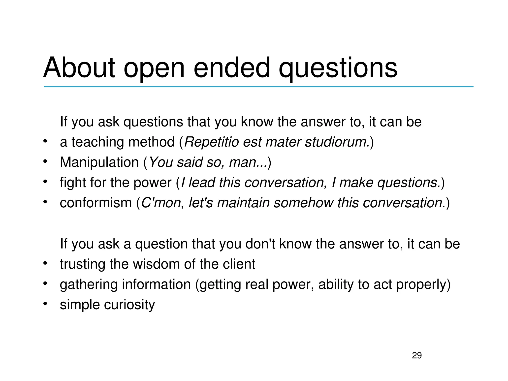 About open ended questions
_____________________________________________

    If you ask questions that you know the answer to, it can be
•   a teaching method (Repetitio est mater studiorum.)
•   Manipulation (You said so, man...)
•   fight for the power (I lead this conversation, I make questions.)
•   conformism (C'mon, let's maintain somehow this conversation.)

  If you ask a question that you don't know the answer to, it can be
• trusting the wisdom of the client
• gathering information (getting real power, ability to act properly)
• simple curiosity


                                                              29
 
