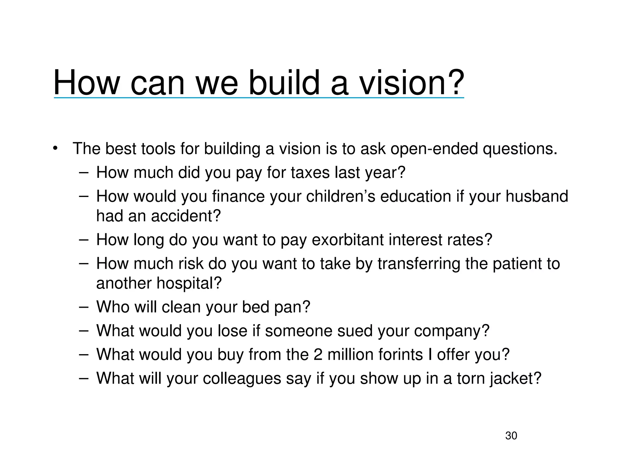 How can we build a vision?
___________________________________

• The best tools for building a vision is to ask open­ended questions.
   – How much did you pay for taxes last year?
   – How would you finance your children’s education if your husband 
     had an accident?
   – How long do you want to pay exorbitant interest rates?
   – How much risk do you want to take by transferring the patient to 
     another hospital?
   – Who will clean your bed pan?
   – What would you lose if someone sued your company?
   – What would you buy from the 2 million forints I offer you?
   – What will your colleagues say if you show up in a torn jacket?


                                                            30
 