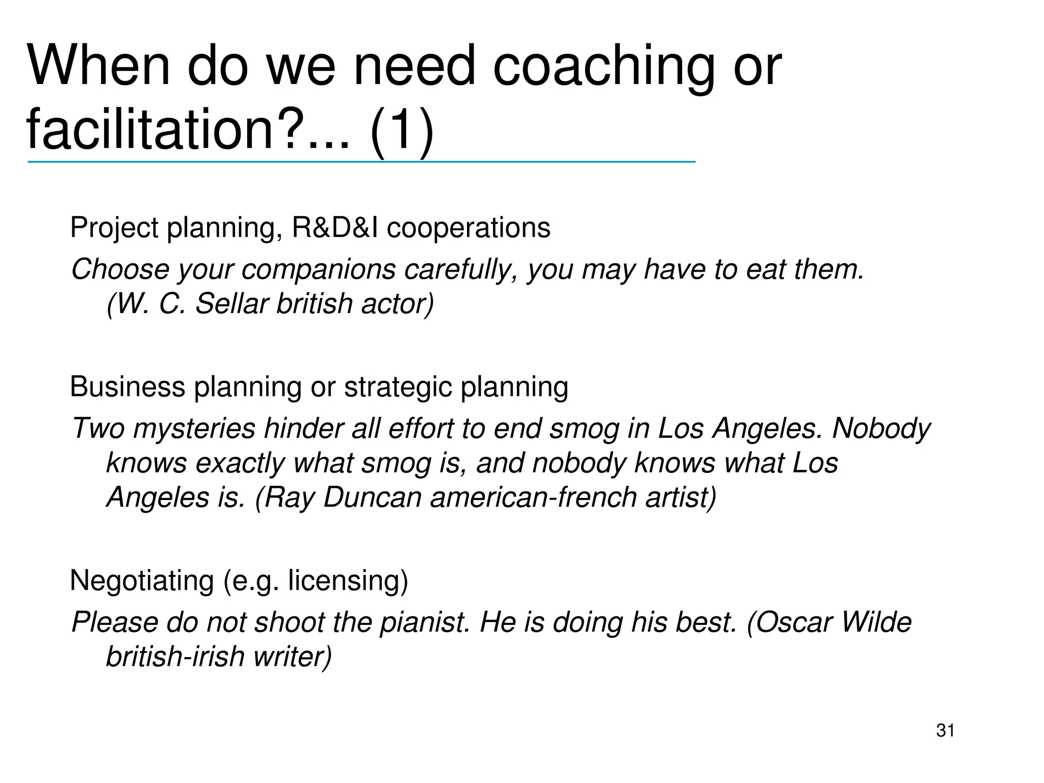 When do we need coaching or 
facilitation?... (1)
__________________________________

 Project planning, R&D&I cooperations
 Choose your companions carefully, you may have to eat them. 
   (W. C. Sellar british actor)

 Business planning or strategic planning
 Two mysteries hinder all effort to end smog in Los Angeles. Nobody 
   knows exactly what smog is, and nobody knows what Los 
   Angeles is. (Ray Duncan american­french artist)

 Negotiating (e.g. licensing)
 Please do not shoot the pianist. He is doing his best. (Oscar Wilde 
    british­irish writer)

                                                                        31
 